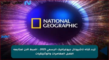 تردد قناة ناشيونال جيوغرافيك الرسمي 2025.. اضبط الآن لمتابعة أفضل المغامرات والوثائقيات
